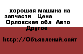 хорошая машина на запчасти › Цена ­ 30 000 - Орловская обл. Авто » Другое   